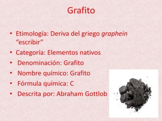 Grafito
• Etimología: Deriva del griego graphein
“escribir”
• Categoría: Elementos nativos
• Denominación: Grafito
• Nombre químico: Grafito
• Fórmula química: C
• Descrita por: Abraham Gottlob
 