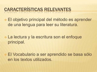 CARACTERÍSTICAS RELEVANTES

   El objetivo principal del método es aprender
    de una lengua para leer su literatura.

   La lectura y la escritura son el enfoque
    principal.

   El Vocabulario a ser aprendido se basa sólo
    en los textos utilizados.
 
