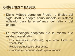 ORÍGENES Y BASES.
   Dicho Método surge en Prusia a finales del
    siglo XVIII y adoptó como modelo el sistema
    utilizado para la enseñanza del latín y del
    griego.

   La metodología adoptada fue la misma que
    usaba para el latín:
       Los manuales (colloquia), que eran listas de
        vocabulario,
       Reglas gramaticales abstractas,
       Oraciones o pequeños textos para traducir.
 
