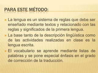 PARA ESTE MÉTODO:

 La lengua es un sistema de reglas que debe ser
  enseñado mediante textos y relacionado con las
  reglas y significados de la primera lengua.
 La base tanto de la descripción lingüística como
  de las actividades realizadas en clase es la
  lengua escrita.
 El vocabulario se aprende mediante listas de
  palabras y se pone especial énfasis en el grado
  de corrección de la traducción.
 