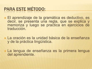 PARA ESTE MÉTODO:
   El aprendizaje de la gramática es deductivo, es
    decir, se presenta una regla, que se explica y
    memoriza y luego se practica en ejercicios de
    traducción.

   La oración es la unidad básica de la enseñanza
    y de la práctica lingüística.

   La lengua de enseñanza es la primera lengua
    del aprendiente.
 