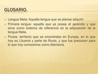 GLOSARIO.
   Lengua Meta: Aquella lengua que se planea adquirir.
   Primera lengua: aquella que ya posee el aprendiz y que
    sirve como sistema de referencia en la adquisición de la
    lengua Meta.
   Prusia: territorio que se encontraba en Europa, en lo que
    hoy es Lituania y parte de Rusia, y que fue precursor para
    lo que hoy conocemos como Alemania.
 