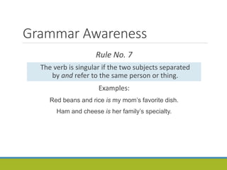 Grammar Awareness
Rule No. 7
The verb is singular if the two subjects separated
by and refer to the same person or thing.
Examples:
Red beans and rice is my mom’s favorite dish.
Ham and cheese is her family’s specialty.
 