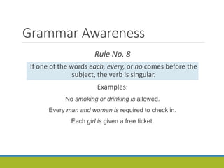 Grammar Awareness
Rule No. 8
If one of the words each, every, or no comes before the
subject, the verb is singular.
Examples:
No smoking or drinking is allowed.
Every man and woman is required to check in.
Each girl is given a free ticket.
 