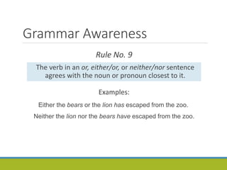Grammar Awareness
Rule No. 9
The verb in an or, either/or, or neither/nor sentence
agrees with the noun or pronoun closest to it.
Examples:
Either the bears or the lion has escaped from the zoo.
Neither the lion nor the bears have escaped from the zoo.
 