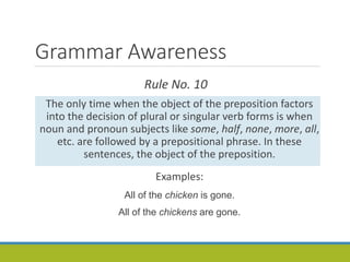 Grammar Awareness
Rule No. 10
The only time when the object of the preposition factors
into the decision of plural or singular verb forms is when
noun and pronoun subjects like some, half, none, more, all,
etc. are followed by a prepositional phrase. In these
sentences, the object of the preposition.
Examples:
All of the chicken is gone.
All of the chickens are gone.
 