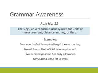 Grammar Awareness
Rule No. 11
The singular verb form is usually used for units of
measurement, distance, money, or time.
Examples:
Four quarts of oil is required to get the car running.
Two o’clock is their official time requirement.
Five hundred pesos is her daily allowance.
Three miles is too far to walk.
 