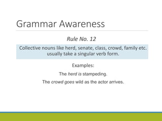 Grammar Awareness
Rule No. 12
Collective nouns like herd, senate, class, crowd, family etc.
usually take a singular verb form.
Examples:
The herd is stampeding.
The crowd goes wild as the actor arrives.
 