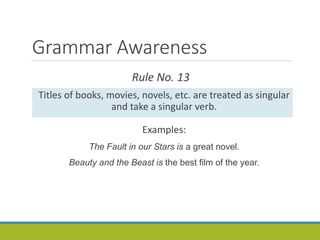 Grammar Awareness
Rule No. 13
Titles of books, movies, novels, etc. are treated as singular
and take a singular verb.
Examples:
The Fault in our Stars is a great novel.
Beauty and the Beast is the best film of the year.
 