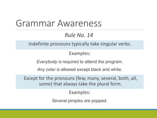 Grammar Awareness
Rule No. 14
Indefinite pronouns typically take singular verbs.
Examples:
Everybody is required to attend the program.
Any color is allowed except black and white.
Except for the pronouns (few, many, several, both, all,
some) that always take the plural form.
Examples:
Several pimples are popped.
 