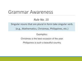 Grammar Awareness
Rule No. 15
Singular nouns that are plural in form take singular verb.
(e.g., Mathematics, Christmas, Philippines, etc.)
Examples:
Christmas is the best occasion of the year.
Philippines is such a beautiful country.
 