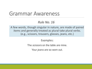 Grammar Awareness
Rule No. 16
A few words, though singular in nature, are made of paired
items and generally treated as plural take plural verbs.
(e.g., scissors, trousers, glasses, jeans, etc.)
Examples:
The scissors on the table are mine.
Your jeans are so worn out.
 