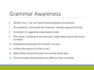 Grammar Awareness
6. Neither she, I, nor my friends (is/are) going to the festival.
7. The politician, along with the newsmen, (is/are) expected shortly.
8. A number of suggestions (was/were) made.
9. The movie, including all the previews, (take/takes) about two hours
to watch.
10. Nobody (know/knows) the trouble I've seen.
11. (Is/Are) the news on at five or six?
12. Eight dollars (is/are) the price of a movie these days.
13. The committee (leads/lead) very different lives in private.
 