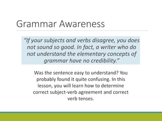 Grammar Awareness
“If your subjects and verbs disagree, you does
not sound so good. In fact, a writer who do
not understand the elementary concepts of
grammar have no credibility.”
Was the sentence easy to understand? You
probably found it quite confusing. In this
lesson, you will learn how to determine
correct subject-verb agreement and correct
verb tenses.
 