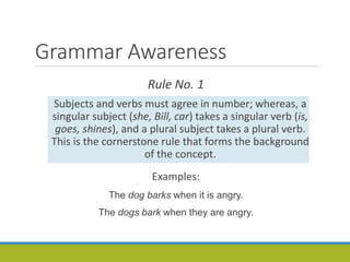 Grammar Awareness
Rule No. 1
Subjects and verbs must agree in number; whereas, a
singular subject (she, Bill, car) takes a singular verb (is,
goes, shines), and a plural subject takes a plural verb.
This is the cornerstone rule that forms the background
of the concept.
Examples:
The dog barks when it is angry.
The dogs bark when they are angry.
 