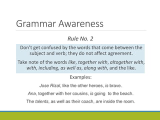 Grammar Awareness
Rule No. 2
Don’t get confused by the words that come between the
subject and verb; they do not affect agreement.
Take note of the words like, together with, altogether with,
with, including, as well as, along with, and the like.
Examples:
Jose Rizal, like the other heroes, is brave.
Ana, together with her cousins, is going to the beach.
The talents, as well as their coach, are inside the room.
 