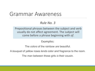 Grammar Awareness
Rule No. 3
Prepositional phrases between the subject and verb
usually do not affect agreement. The subject will
come before a phrase beginning with of.
Examples:
The colors of the rainbow are beautiful.
A bouquet of yellow roses lends color and fragrance to the room.
The man between those girls is their cousin.
 