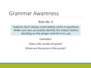 Grammar Awareness
Rule No. 5
Subjects don't always come before verbs in questions.
Make sure you accurately identify the subject before
deciding on the proper verb form to use.
Examples:
Does Lefty usually eat grass?
Where are the pieces of this puzzle?
 