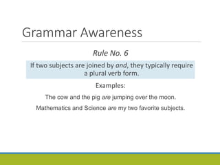 Grammar Awareness
Rule No. 6
If two subjects are joined by and, they typically require
a plural verb form.
Examples:
The cow and the pig are jumping over the moon.
Mathematics and Science are my two favorite subjects.
 