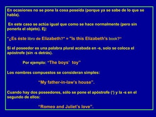 En ocasiones no se pone la cosa poseída (porque ya se sabe de lo que se habla). En este caso se actúa igual que como se hace normalmente (pero sin ponerla el objeto). Ej: "¿ Es éste   libro  de  Elizabeth ?" =  "Is this Elizabeth's   book ?“ Si el poseedor es una palabra plural acabada en -s, solo se coloca el apóstrofe (sin -s detrás).  Por ejemplo: “ The boys’  toy” Los nombres compuestos se consideran simples:  “ My father-in-law’s house”. Cuando hay dos poseedores, sólo se pone el apóstrofe (‘) y la -s en el segundo de ellos:  “ Romeo and Juliet’s love”. 