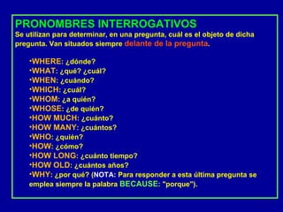 PRONOMBRES INTERROGATIVOS Se utilizan para determinar, en una pregunta, cuál es el objeto de dicha pregunta. Van situados siempre  delante de la pregunta . WHERE : ¿dónde?  WHAT : ¿qué? ¿cuál?  WHEN : ¿cuándo?  WHICH : ¿cuál?  WHOM : ¿a quién?  WHOSE : ¿de quién?  HOW MUCH : ¿cuánto?  HOW MANY : ¿cuántos?  WHO : ¿quién?  HOW : ¿cómo?  HOW LONG : ¿cuánto tiempo?  HOW OLD : ¿cuántos años?  WHY : ¿por qué? ( NOTA:  Para responder a esta última pregunta se emplea siempre la palabra  BECAUSE : "porque").  