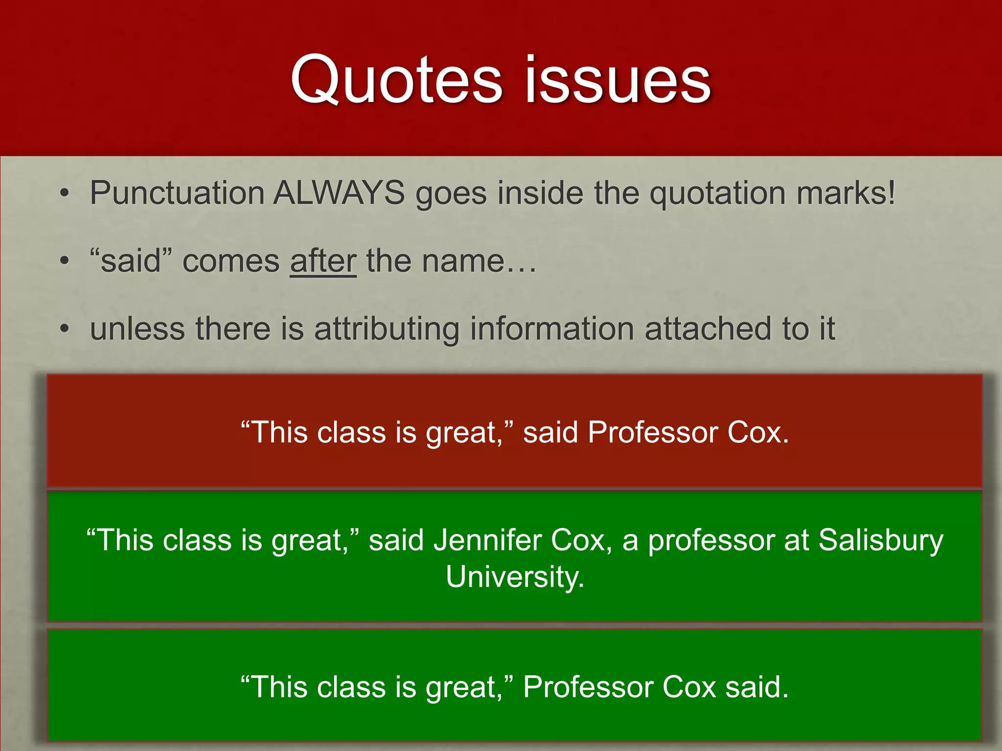 Quotes issues
• Punctuation ALWAYS goes inside the quotation marks!

• “said” comes after the name…

• unless there is attributing information attached to it


             “This class is great,” said Professor Cox.


 “This class is great,” said Jennifer Cox, a professor at Salisbury
                              University.


             “This class is great,” Professor Cox said.
 