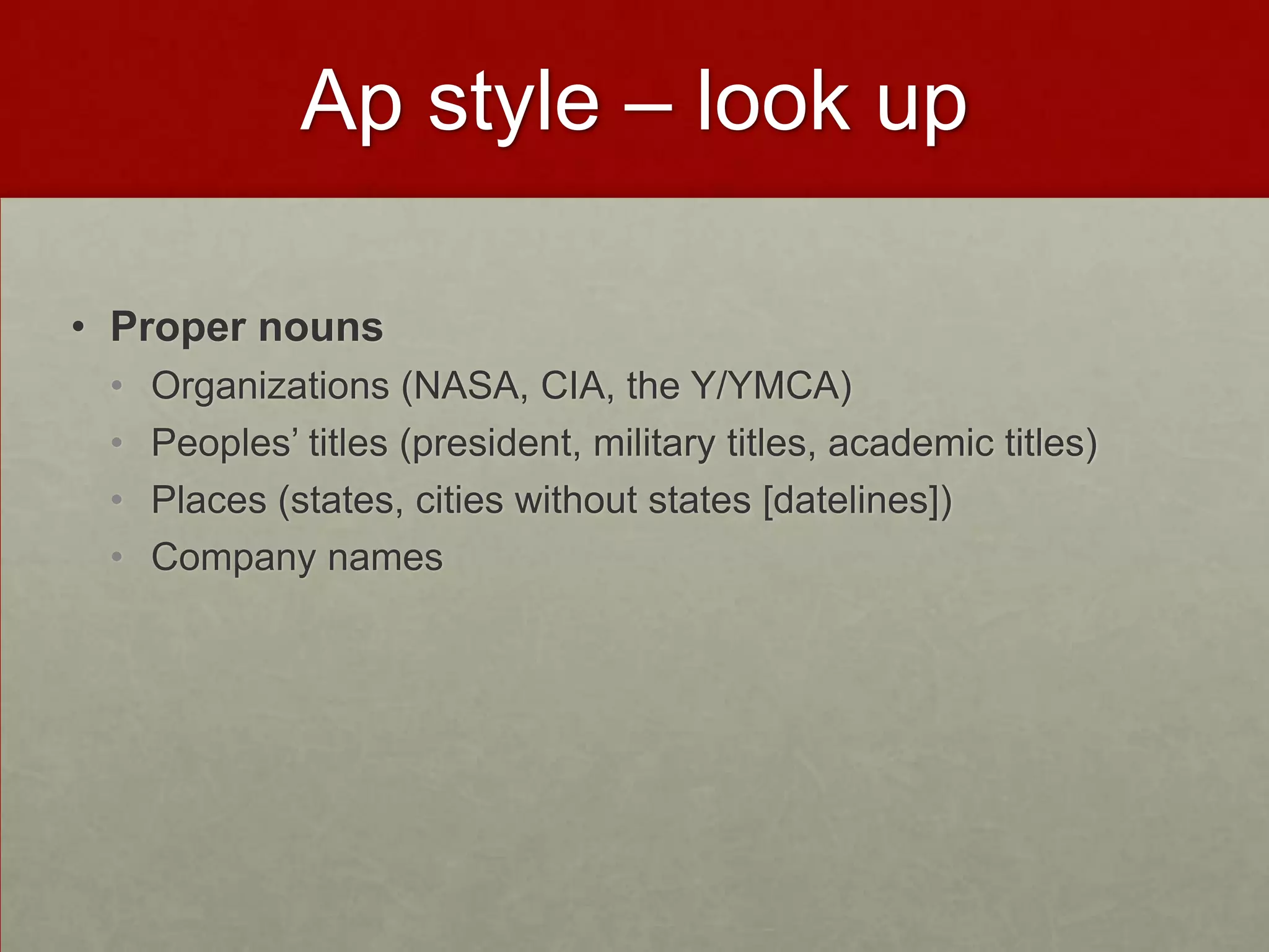 Ap style – look up

• Proper nouns
 •   Organizations (NASA, CIA, the Y/YMCA)
 •   Peoples’ titles (president, military titles, academic titles)
 •   Places (states, cities without states [datelines])
 •   Company names
 