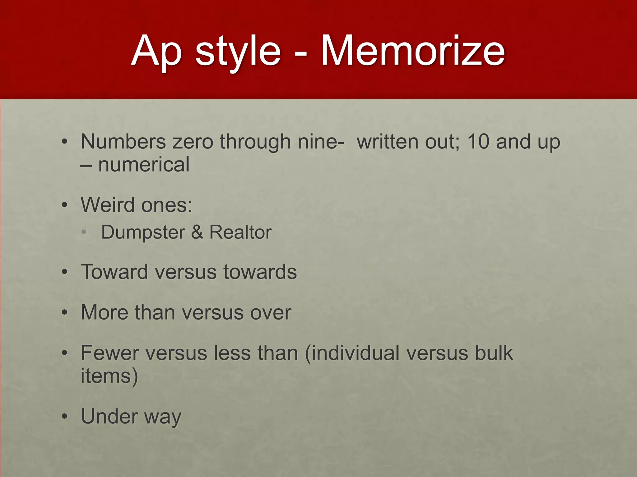 Ap style - Memorize
• Numbers zero through nine- written out; 10 and up
  – numerical
• Weird ones:
  • Dumpster & Realtor

• Toward versus towards
• More than versus over
• Fewer versus less than (individual versus bulk
  items)
• Under way
 