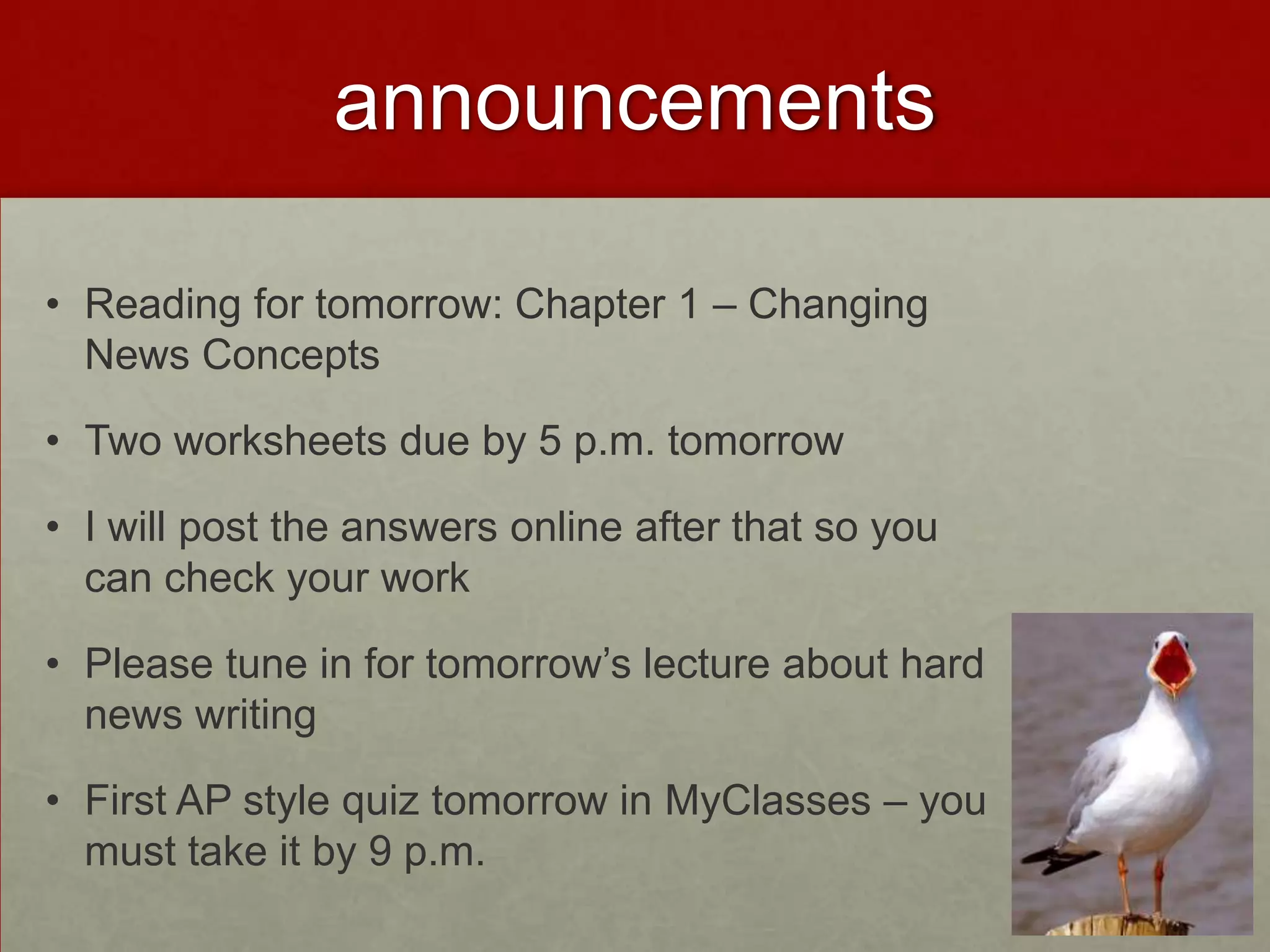 announcements

• Reading for tomorrow: Chapter 1 – Changing
  News Concepts

• Two worksheets due by 5 p.m. tomorrow

• I will post the answers online after that so you
  can check your work

• Please tune in for tomorrow’s lecture about hard
  news writing

• First AP style quiz tomorrow in MyClasses – you
  must take it by 9 p.m.
 