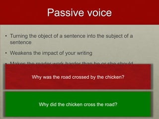 Passive voice

• Turning the object of a sentence into the subject of a
  sentence

• Weakens the impact of your writing

• Makes the reader work harder than he or she should

           Why was the road crossed by the chicken?




              Why did the chicken cross the road?
 