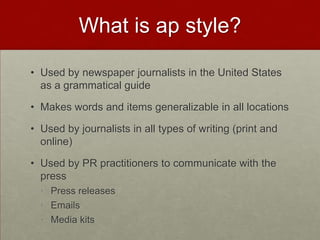 What is ap style?

• Used by newspaper journalists in the United States
  as a grammatical guide

• Makes words and items generalizable in all locations

• Used by journalists in all types of writing (print and
  online)

• Used by PR practitioners to communicate with the
  press
  • Press releases
  • Emails
  • Media kits
 
