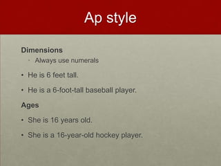 Ap style

Dimensions
  • Always use numerals

• He is 6 feet tall.

• He is a 6-foot-tall baseball player.

Ages

• She is 16 years old.

• She is a 16-year-old hockey player.
 