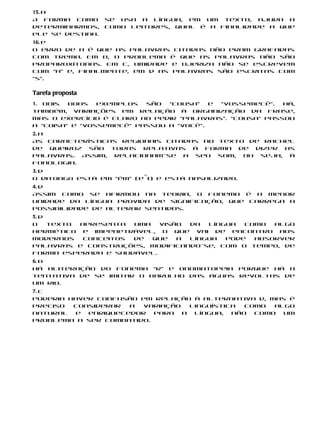 15. a
A forma como      se usa a língua, em um texto, ajuda a
determinarmos,    como leitores, qual é a finalidade a que
ele se destina.
16. e
O erro de a é que as palavras citadas não eram grafadas
com trema. Em b, o problema é que as palavras não são
proparoxítonas. Em c, umidade e ojeriza não se escrevem
com “h” e, finalmente, em d as palavras são escritas com
“s”.

Tarefa proposta
1. Dois  bons   exemplos  são  “cousa”   e “vossemecê”.  Há,
também, variações em relação à organização da frase,
mas o exercício é claro ao pedir “palavras”. “Cousa” passou
a “coisa” e “vossemecê” passou a “você”.
2. a
As características regionais citadas no texto de Rachel
de Queiroz são todas relativas à forma de dizer as
palavras. Assim, relacionam-se a seu som, ou seja, à
fonologia.
3. d
O ditongo está em “ém” (e˜i) e está nasalizado.
4. d
Assim como se afirmou na teoria, o fonema é a menor
unidade da língua provida de significação, que carrega a
possibilidade de alterar sentidos.
5. d
O    texto apresenta  uma  visão da  língua  como  algo
hermético e impenetrável, o que vai de encontro aos
modernos    conceitos de  que  a língua  pode  absorver
palavras e construções, modificando-se, com o tempo, de
forma esperada e saudável.
6. b
Há aliteração do fonema “r” e onomatopeia porque há a
tentativa de se imitar o barulho das águas revoltas de
um rio.
7. c
Poderia haver confusão em relação à alternativa d, mas é
preciso  considerar  a variação   linguística  como  algo
natural  e  enriquecedor  para  a  língua,  não  como  um
problema a ser combatido.
 