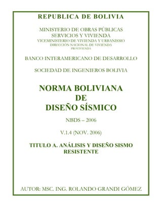 REPUBLICA DE BOLIVIA
MINISTERIO DE OBRAS PÚBLICAS
SERVICIOS Y VIVIENDA
VICEMINISTERIO DE VIVIENDA Y URBANISMO
DIRECCIÓN NACIONAL DE VIVIENDA
PROVIVIENDA
BANCO INTERAMERICANO DE DESARROLLO
SOCIEDAD DE INGENIEROS BOLIVIA
NORMA BOLIVIANA
DE
DISEÑO SÍSMICO
NBDS – 2006
V.1.4 (NOV. 2006)
TITULO A. ANÁLISIS Y DISEÑO SISMO
RESISTENTE
AUTOR: MSC. ING. ROLANDO GRANDI GÓMEZ
 