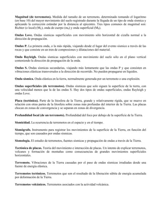 Magnitud (de terremotos). Medida del tamaño de un terremoto, determinado tomando el logaritmo
(en base 10) del mayor movimiento del suelo registrado durante la llegada de un tipo de onda sísmica y
aplicando la corrección estándar por la distancia al epicentro. Tres tipos comunes de magnitud son:
Richter (o local) (ML), onda de cuerpo (mb) y onda superficial (MS).
Ondas Love. Ondas sísmicas superficiales con movimiento sólo horizontal de cizalla normal a la
dirección de propagación.
Ondas P. La primera onda, o la más rápida, viajando desde el lugar del evento sísmico a través de las
rocas y que consiste en un tren de compresiones y dilataciones del material.
Onda Rayleigh. Ondas sísmicas superficiales con movimiento del suelo sólo en el plano vertical
conteniendo la dirección de propagación de la onda.
Ondas S. Ondas sísmicas secundarias, viajando más lentamente que las ondas P y que consisten en
vibraciones elásticas transversales a la dirección de recorrido. No pueden propagarse en líquidos.
Onda sísmica. Onda elástica en la tierra, normalmente generada por un terremoto o una explosión.
Ondas superficiales (de terremotos). Ondas sísmicas que solo siguen la superficie de la tierra, con
una velocidad menos que la de las ondas S. Hay dos tipos de ondas superficiales, ondas Rayleigh y
ondas Love.
Placa (tectónica). Parte de la litosfera de la Tierra, grande y relativamente rígida, que se mueve en
relación con otras partes de la litosfera sobre zonas más profundas del interior de la Tierra. Las placas
chocan en zonas de convergencia y se separan en zonas de divergencia.
Profundidad focal (de un terremoto). Profundidad del foco por debajo de la superficie de la Tierra.
Sismicidad. La ocurrencia de terremotos en el espacio y en el tiempo.
Sismógrafo. Instrumento para registrar los movimientos de la superficie de la Tierra, en función del
tiempo, que son causados por ondas sísmicas.
Sismología. El estudio de terremotos, fuentes sísmicas y propagación de ondas a través de la Tierra.
Tectónica de placas. Teoría del movimiento e interacción de placas. Un intento de explicar terremotos,
volcanes y formación de montañas como consecuencias de grandes movimientos superficiales
horizontales.
Terremoto. Vibraciones de la Tierra causadas por el paso de ondas sísmicas irradiadas desde una
fuente de energía elástica.
Terremotos tectónicos. Terremotos que son el resultado de la liberación súbita de energía acumulada
por deformación de la Tierra.
Terremotos volcánicos. Terremotos asociados con la actividad volcánica.
 