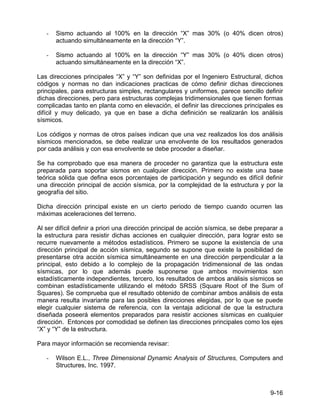 9-16
- Sismo actuando al 100% en la dirección “X” mas 30% (o 40% dicen otros)
actuando simultáneamente en la dirección “Y”.
- Sismo actuando al 100% en la dirección “Y” mas 30% (o 40% dicen otros)
actuando simultáneamente en la dirección “X”.
Las direcciones principales “X” y “Y” son definidas por el Ingeniero Estructural, dichos
códigos y normas no dan indicaciones practicas de cómo definir dichas direcciones
principales, para estructuras simples, rectangulares y uniformes, parece sencillo definir
dichas direcciones, pero para estructuras complejas tridimensionales que tienen formas
complicadas tanto en planta como en elevación, el definir las direcciones principales es
difícil y muy delicado, ya que en base a dicha definición se realizarán los análisis
sísmicos.
Los códigos y normas de otros países indican que una vez realizados los dos análisis
sísmicos mencionados, se debe realizar una envolvente de los resultados generados
por cada análisis y con esa envolvente se debe proceder a diseñar.
Se ha comprobado que esa manera de proceder no garantiza que la estructura este
preparada para soportar sismos en cualquier dirección. Primero no existe una base
teórica sólida que defina esos porcentajes de participación y segundo es difícil definir
una dirección principal de acción sísmica, por la complejidad de la estructura y por la
geografía del sitio.
Dicha dirección principal existe en un cierto periodo de tiempo cuando ocurren las
máximas aceleraciones del terreno.
Al ser difícil definir a priori una dirección principal de acción sísmica, se debe preparar a
la estructura para resistir dichas acciones en cualquier dirección, para lograr esto se
recurre nuevamente a métodos estadísticos. Primero se supone la existencia de una
dirección principal de acción sísmica, segundo se supone que existe la posibilidad de
presentarse otra acción sísmica simultáneamente en una dirección perpendicular a la
principal, esto debido a lo complejo de la propagación tridimensional de las ondas
sísmicas, por lo que además puede suponerse que ambos movimientos son
estadísticamente independientes, tercero, los resultados de ambos análisis sísmicos se
combinan estadísticamente utilizando el método SRSS (Square Root of the Sum of
Squares). Se comprueba que el resultado obtenido de combinar ambos análisis de esta
manera resulta invariante para las posibles direcciones elegidas, por lo que se puede
elegir cualquier sistema de referencia, con la ventaja adicional de que la estructura
diseñada poseerá elementos preparados para resistir acciones sísmicas en cualquier
dirección. Entonces por comodidad se definen las direcciones principales como los ejes
“X” y “Y” de la estructura.
Para mayor información se recomienda revisar:
- Wilson E.L., Three Dimensional Dynamic Analysis of Structures, Computers and
Structures, Inc. 1997.
 