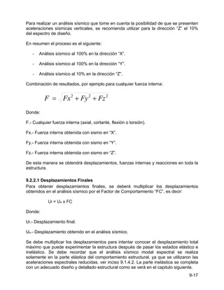 9-17
Para realizar un análisis sísmico que tome en cuenta la posibilidad de que se presenten
aceleraciones sísmicas verticales, se recomienda utilizar para la dirección “Z” el 10%
del espectro de diseño.
En resumen el proceso es el siguiente:
- Análisis sísmico al 100% en la dirección “X”.
- Análisis sísmico al 100% en la dirección “Y”.
- Análisis sísmico al 10% en la dirección “Z”.
Combinación de resultados, por ejemplo para cualquier fuerza interna:
2
2
2
Fz
Fy
Fx
F +
+
=
Donde:
F.- Cualquier fuerza interna (axial, cortante, flexión o torsión).
Fx.- Fuerza interna obtenida con sismo en “X”.
Fy.- Fuerza interna obtenida con sismo en “Y”.
Fz.- Fuerza interna obtenida con sismo en “Z”.
De esta manera se obtendrá desplazamientos, fuerzas internas y reacciones en toda la
estructura.
9.2.2.1 Desplazamientos Finales
Para obtener desplazamientos finales, se deberá multiplicar los desplazamientos
obtenidos en el análisis sísmico por el Factor de Comportamiento “FC”, es decir:
Uf = Us x FC
Donde:
Uf.- Desplazamiento final.
Us.- Desplazamiento obtenido en el análisis sísmico.
Se debe multiplicar los desplazamientos para intentar conocer el desplazamiento total
máximo que puede experimentar la estructura después de pasar los estados elástico e
inelástico. Se debe recordar que el análisis sísmico modal espectral se realiza
solamente en la parte elástica del comportamiento estructural, ya que se utilizaron las
aceleraciones espectrales reducidas, ver inciso 9.1.4.2. La parte inelástica se completa
con un adecuado diseño y detallado estructural como se verá en el capitulo siguiente.
 