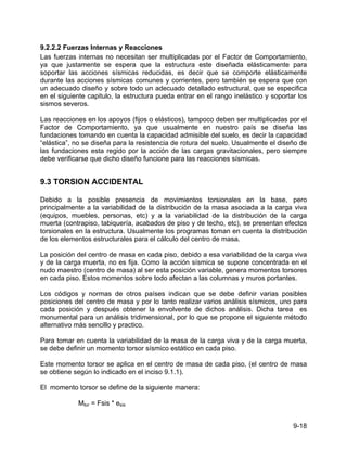9-18
9.2.2.2 Fuerzas Internas y Reacciones
Las fuerzas internas no necesitan ser multiplicadas por el Factor de Comportamiento,
ya que justamente se espera que la estructura este diseñada elásticamente para
soportar las acciones sísmicas reducidas, es decir que se comporte elásticamente
durante las acciones sísmicas comunes y corrientes, pero también se espera que con
un adecuado diseño y sobre todo un adecuado detallado estructural, que se especifica
en el siguiente capitulo, la estructura pueda entrar en el rango inelástico y soportar los
sismos severos.
Las reacciones en los apoyos (fijos o elásticos), tampoco deben ser multiplicadas por el
Factor de Comportamiento, ya que usualmente en nuestro país se diseña las
fundaciones tomando en cuenta la capacidad admisible del suelo, es decir la capacidad
“elástica”, no se diseña para la resistencia de rotura del suelo. Usualmente el diseño de
las fundaciones esta regido por la acción de las cargas gravitacionales, pero siempre
debe verificarse que dicho diseño funcione para las reacciones sísmicas.
9.3 TORSION ACCIDENTAL
Debido a la posible presencia de movimientos torsionales en la base, pero
principalmente a la variabilidad de la distribución de la masa asociada a la carga viva
(equipos, muebles, personas, etc) y a la variabilidad de la distribución de la carga
muerta (contrapiso, tabiquería, acabados de piso y de techo, etc), se presentan efectos
torsionales en la estructura. Usualmente los programas toman en cuenta la distribución
de los elementos estructurales para el cálculo del centro de masa.
La posición del centro de masa en cada piso, debido a esa variabilidad de la carga viva
y de la carga muerta, no es fija. Como la acción sísmica se supone concentrada en el
nudo maestro (centro de masa) al ser esta posición variable, genera momentos torsores
en cada piso. Estos momentos sobre todo afectan a las columnas y muros portantes.
Los códigos y normas de otros países indican que se debe definir varias posibles
posiciones del centro de masa y por lo tanto realizar varios análisis sísmicos, uno para
cada posición y después obtener la envolvente de dichos análisis. Dicha tarea es
monumental para un análisis tridimensional, por lo que se propone el siguiente método
alternativo más sencillo y practico.
Para tomar en cuenta la variabilidad de la masa de la carga viva y de la carga muerta,
se debe definir un momento torsor sísmico estático en cada piso.
Este momento torsor se aplica en el centro de masa de cada piso, (el centro de masa
se obtiene según lo indicado en el inciso 9.1.1).
El momento torsor se define de la siguiente manera:
Mtor = Fsis * esis
 