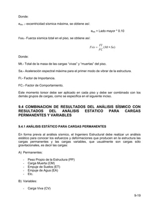 9-19
Donde:
esis .- excentricidad sísmica máxima, se obtiene así:
esis = Lado mayor * 0.10
Fsis.- Fuerza sísmica total en el piso, se obtiene así:
)
( Sa
Mt
FC
FI
Fsis ∗
=
Donde:
Mt.- Total de la masa de las cargas “vivas” y “muertas” del piso.
Sa.- Aceleración espectral máxima para el primer modo de vibrar de la estructura.
FI.- Factor de Importancia.
FC.- Factor de Comportamiento.
Este momento torsor debe ser aplicado en cada piso y debe ser combinado con los
demás grupos de cargas, como se especifica en el siguiente inciso.
9.4 COMBINACION DE RESULTADOS DEL ANÁLISIS SÍSMICO CON
RESULTADOS DEL ANÁLISIS ESTATICO PARA CARGAS
PERMANENTES Y VARIABLES
9.4.1 ANÁLISIS ESTÁTICO PARA CARGAS PERMANENTES
En forma previa al análisis sísmico, el Ingeniero Estructural debe realizar un análisis
estático para conocer los esfuerzos y deformaciones que producen en la estructura las
cargas permanentes y las cargas variables, que usualmente son cargas sólo
gravitacionales, es decir las cargas:
A) Permanentes:
- Peso Propio de la Estructura (PP)
- Carga Muerta (CM)
- Empuje de Suelos (ET)
- Empuje de Agua (EA)
- Etc.
B) Variables:
- Carga Viva (CV)
 