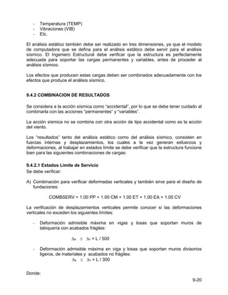 9-20
- Temperatura (TEMP)
- Vibraciones (VIB)
- Etc.
El análisis estático también debe ser realizado en tres dimensiones, ya que el modelo
de computadora que se defina para el análisis estático debe servir para el análisis
sísmico. El Ingeniero Estructural debe verificar que la estructura es perfectamente
adecuada para soportar las cargas permanentes y variables, antes de proceder al
análisis sísmico.
Los efectos que producen estas cargas deben ser combinados adecuadamente con los
efectos que produce el análisis sísmico.
9.4.2 COMBINACION DE RESULTADOS
Se considera a la acción sísmica como “accidental”, por lo que se debe tener cuidado al
combinarla con las acciones “permanentes” y “variables”.
La acción sísmica no se combina con otra acción de tipo accidental como es la acción
del viento.
Los “resultados” tanto del análisis estático como del análisis sísmico, consisten en
fuerzas internas y desplazamientos, los cuales a la vez generan esfuerzos y
deformaciones, al trabajar en estados límite se debe verificar que la estructura funcione
bien para las siguientes combinaciones de cargas:
9.4.2.1 Estados Límite de Servicio
Se debe verificar:
A) Combinación para verificar deformadas verticales y también sirve para el diseño de
fundaciones:
COMBSERV = 1.00 PP + 1.00 CM + 1.00 ET + 1.00 EA + 1.00 CV
La verificación de desplazamientos verticales permite conocer si las deformaciones
verticales no exceden los siguientes límites:
- Deformación admisible máxima en vigas y losas que soportan muros de
tabiquería con acabados frágiles:
∆a ≤ ∆v = L / 500
- Deformación admisible máxima en viga y losas que soportan muros divisorios
ligeros, de materiales y acabados no frágiles:
∆a ≤ ∆v = L / 300
Donde:
 