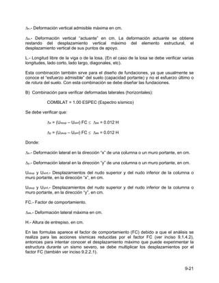 9-21
∆v.- Deformación vertical admisible máxima en cm.
∆a.- Deformación vertical “actuante” en cm. La deformación actuante se obtiene
restando del desplazamiento vertical máximo del elemento estructural, el
desplazamiento vertical de sus puntos de apoyo.
L.- Longitud libre de la viga o de la losa. (En el caso de la losa se debe verificar varias
longitudes, lado corto, lado largo, diagonales, etc).
Esta combinación también sirve para el diseño de fundaciones, ya que usualmente se
conoce el “esfuerzo admisible” del suelo (capacidad portante) y no el esfuerzo último o
de rotura del suelo. Con esta combinación se debe diseñar las fundaciones.
B) Combinación para verificar deformadas laterales (horizontales):
COMBLAT = 1.00 ESPEC (Espectro sísmico)
Se debe verificar que:
∆x = (Uxsup – Uxinf) FC ≤ ∆as = 0.012 H
∆y = (Uysup – Uyinf) FC ≤ ∆as = 0.012 H
Donde:
∆x.- Deformación lateral en la dirección “x” de una columna o un muro portante, en cm.
∆y.- Deformación lateral en la dirección “y” de una columna o un muro portante, en cm.
Uxsup y Uxinf.- Desplazamientos del nudo superior y del nudo inferior de la columna o
muro portante, en la dirección “x”, en cm.
Uysup y Uyinf.- Desplazamientos del nudo superior y del nudo inferior de la columna o
muro portante, en la dirección “y”, en cm.
FC.- Factor de comportamiento.
∆as.- Deformación lateral máxima en cm.
H.- Altura de entrepiso, en cm.
En las formulas aparece el factor de comportamiento (FC) debido a que el análisis se
realiza para las acciones sísmicas reducidas por el factor FC (ver inciso 9.1.4.2),
entonces para intentar conocer el desplazamiento máximo que puede experimentar la
estructura durante un sismo severo, se debe multiplicar los desplazamientos por el
factor FC (también ver inciso 9.2.2.1).
 