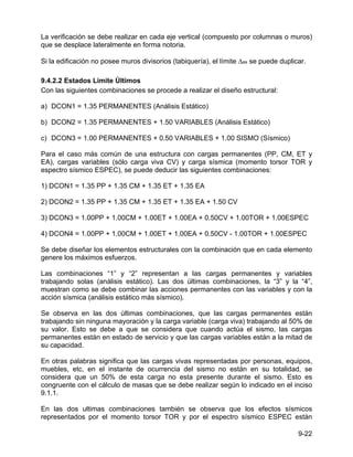 9-22
La verificación se debe realizar en cada eje vertical (compuesto por columnas o muros)
que se desplace lateralmente en forma notoria.
Si la edificación no posee muros divisorios (tabiquería), el límite ∆as se puede duplicar.
9.4.2.2 Estados Limite Últimos
Con las siguientes combinaciones se procede a realizar el diseño estructural:
a) DCON1 = 1.35 PERMANENTES (Análisis Estático)
b) DCON2 = 1.35 PERMANENTES + 1.50 VARIABLES (Análisis Estático)
c) DCON3 = 1.00 PERMANENTES + 0.50 VARIABLES + 1.00 SISMO (Sísmico)
Para el caso más común de una estructura con cargas permanentes (PP, CM, ET y
EA), cargas variables (sólo carga viva CV) y carga sísmica (momento torsor TOR y
espectro sísmico ESPEC), se puede deducir las siguientes combinaciones:
1) DCON1 = 1.35 PP + 1.35 CM + 1.35 ET + 1.35 EA
2) DCON2 = 1.35 PP + 1.35 CM + 1.35 ET + 1.35 EA + 1.50 CV
3) DCON3 = 1.00PP + 1.00CM + 1.00ET + 1.00EA + 0.50CV + 1.00TOR + 1.00ESPEC
4) DCON4 = 1.00PP + 1.00CM + 1.00ET + 1.00EA + 0.50CV - 1.00TOR + 1.00ESPEC
Se debe diseñar los elementos estructurales con la combinación que en cada elemento
genere los máximos esfuerzos.
Las combinaciones “1” y “2” representan a las cargas permanentes y variables
trabajando solas (análisis estático). Las dos últimas combinaciones, la “3” y la “4”,
muestran como se debe combinar las acciones permanentes con las variables y con la
acción sísmica (análisis estático más sísmico).
Se observa en las dos últimas combinaciones, que las cargas permanentes están
trabajando sin ninguna mayoración y la carga variable (carga viva) trabajando al 50% de
su valor. Esto se debe a que se considera que cuando actúa el sismo, las cargas
permanentes están en estado de servicio y que las cargas variables están a la mitad de
su capacidad.
En otras palabras significa que las cargas vivas representadas por personas, equipos,
muebles, etc, en el instante de ocurrencia del sismo no están en su totalidad, se
considera que un 50% de esta carga no esta presente durante el sismo. Esto es
congruente con el cálculo de masas que se debe realizar según lo indicado en el inciso
9.1.1.
En las dos ultimas combinaciones también se observa que los efectos sísmicos
representados por el momento torsor TOR y por el espectro sísmico ESPEC están
 