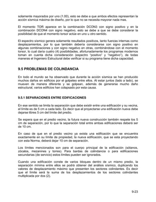 9-23
solamente mayorados por uno (1.00), esto se debe a que ambos efectos representan la
acción sísmica máxima de diseño, por lo que no se necesita mayorar nada mas.
El momento TOR aparece en la combinación DCON3 con signo positivo y en la
combinación DCON4 con signo negativo, esto se debe a que se debe considerar la
posibilidad de que el momento torsor actúe en uno u otro sentido.
El espectro sísmico genera solamente resultados positivos, tanto fuerzas internas como
desplazamientos, por lo que también debería considerarse con signo positivo en
algunas combinaciones y con signo negativo en otras, combinándose con el momento
torsor, lo cual daría cuatro (4) posibilidades, afortunadamente los programas modernos
toman en cuenta dicha consideración (espectro “positivo” y “negativo”), de todas
maneras el Ingeniero Estructural debe verificar si su programa tiene dicha capacidad.
9.5 PROBLEMAS DE COLINDANCIA
En todo el mundo se ha observado que durante la acción sísmica se han producido
muchos daños en edificios por el golpeteo entre ellos. Al estar juntos (lado a lado), se
mueven de manera diferente y se golpean, además de generarse mucho daño
estructural, varios edificios han colapsado por esta causa.
9.5.1 SEPARACIONES ENTRE EDIFICACIONES
En ese sentido se limita la separación que debe existir entre una edificación y su vecina,
el límite es de 5 cm a cada lado. Es decir que al proyectarse una edificación nueva debe
dejarse libres 5 cm del límite del predio.
Se espera que en el predio vecino, la futura nueva construcción también respete los 5
cm de separación, por lo que la separación total entre ambas edificaciones deberá ser
de 10 cm.
En caso de que en el predio vecino ya exista una edificación que se encuentra
exactamente en su límite de propiedad, la nueva edificación, que se esta proyectando
con esta Norma, deberá dejar 10 cm de separación.
Los límites mencionados son para el cuerpo principal de la edificación (sótanos,
zócalos, mezanines y torres). Para bardas de colindancia o para edificaciones
secundarias (de servicio) estos límites pueden ser ignorados.
Cuando una edificación conste de varios bloques dentro de un mismo predio, la
separación mínima entre ellos se podrá obtener del análisis sísmico, duplicando los
valores de desplazamiento máximo que presenten los sectores colindantes. Es decir
que el límite será la suma de los desplazamientos de los sectores colindantes
multiplicada por dos (2).
 