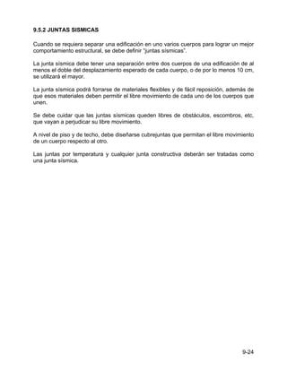 9-24
9.5.2 JUNTAS SISMICAS
Cuando se requiera separar una edificación en uno varios cuerpos para lograr un mejor
comportamiento estructural, se debe definir “juntas sísmicas”.
La junta sísmica debe tener una separación entre dos cuerpos de una edificación de al
menos el doble del desplazamiento esperado de cada cuerpo, o de por lo menos 10 cm,
se utilizará el mayor.
La junta sísmica podrá forrarse de materiales flexibles y de fácil reposición, además de
que esos materiales deben permitir el libre movimiento de cada uno de los cuerpos que
unen.
Se debe cuidar que las juntas sísmicas queden libres de obstáculos, escombros, etc,
que vayan a perjudicar su libre movimiento.
A nivel de piso y de techo, debe diseñarse cubrejuntas que permitan el libre movimiento
de un cuerpo respecto al otro.
Las juntas por temperatura y cualquier junta constructiva deberán ser tratadas como
una junta sísmica.
 