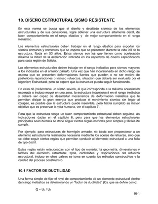 10-1
10. DISEÑO ESTRUCTURAL SISMO RESISTENTE
En esta norma se busca que el diseño y detallado sísmico de los elementos
estructurales y de sus conexiones, logre obtener una estructura altamente dúctil, de
buen comportamiento en el rango elástico y de mejor comportamiento en el rango
inelástico.
Los elementos estructurales deben trabajar en el rango elástico para soportar los
sismos comunes y corrientes que se espera que se presenten durante la vida útil de la
estructura, fijada en 50 años. Estos sismos son los que tienen como aceleración
máxima la mitad de la aceleración indicada en los espectros de diseño especificados
para cada región de Bolivia.
Los elementos estructurales deben trabajar en el rango inelástico para sismos mayores
a los indicados en el anterior párrafo. Una vez que han incursionado en dicho rango se
espera que se presenten deformaciones fuertes que pueden o no ser motivo de
posteriores reparaciones o incluso refuerzos, situación que deberá ser evaluada por el
Ingeniero Estructural, pero se espera que la estructura pueda seguir funcionando.
En caso de presentarse un sismo severo, el que corresponda a la máxima aceleración
esperada o incluso mayor en una zona, la estructura incursionará en el rango inelástico
y deberá ser capaz de desarrollar mecanismos de deformación inelástica que le
permitan disipar la gran energía que produce el movimiento sísmico sin llegar al
colapso, es posible que la estructura quede inservible, pero habrá cumplido su mayor
objetivo que es preservar la vida humana, ver el capítulo 7.
Para que la estructura tenga un buen comportamiento estructural deben seguirse las
indicaciones dadas en el capítulo 6, pero para que los elementos estructurales
principales sean dúctiles se debe seguir ciertas reglas estrictas pero simples y fáciles de
cumplir.
Por ejemplo, para estructuras de hormigón armado, no basta con proporcionar a un
elemento estructural la resistencia necesaria mediante los aceros de refuerzo, sino que
se debe seguir ciertas reglas que permitan conducir al elemento estructural a una falla
de tipo dúctil.
Estas reglas están relacionadas con el tipo de material, la geometría, dimensiones y
formas del elemento estructural, tipos, cantidades y disposiciones del refuerzo
estructural, incluso en otros países se toma en cuenta los métodos constructivos y la
calidad del proceso constructivo.
10.1 FACTOR DE DUCTILIDAD
Una forma simple de fijar el nivel de comportamiento de un elemento estructural dentro
del rango inelástico es determinando un “factor de ductilidad” (Q), que se define como:
Q = Uu / Ue
 
