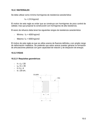 10-3
10.2.1 MATERIALES
Se debe utilizar como mínimo hormigones de resistencia característica:
fck = 210 Kg/cm2
El motivo de esta regla es evitar que se construya con hormigones de poco control de
calidad, mas que propiciar la construcción con hormigones de alta resistencia.
El acero de refuerzo debe tener los siguientes rangos de resistencia característica:
- Mínimo: fyk = 4200 kg/cm2
- Máximo: fyk = 5000 kg/cm2
El motivo de esta regla es que se utilice aceros de fluencia definida y con amplio rango
de deformación inelástica. Se pretende que estos aceros puedan generar la formación
de articulaciones plásticas con gran capacidad de rotación y de disipación de energía.
10.2.2 VIGAS
10.2.2.1 Requisitos geométricos
- h ≥ Lp / 20
- Lp / b ≤ 35
- h / b ≤ 4
- b ≥ 20 cm.
 