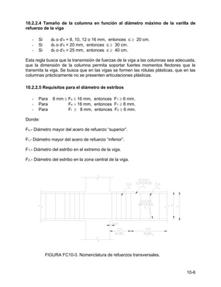 10-6
10.2.2.4 Tamaño de la columna en función al diámetro máximo de la varilla de
refuerzo de la viga
- Si db o d’b = 8, 10, 12 o 16 mm, entonces c ≥ 20 cm.
- Si db o d’b = 20 mm, entonces c ≥ 30 cm.
- Si db o d’b = 25 mm, entonces c ≥ 40 cm.
Esta regla busca que la transmisión de fuerzas de la viga a las columnas sea adecuada,
que la dimensión de la columna permita soportar fuertes momentos flectores que le
transmita la viga. Se busca que en las vigas se formen las rótulas plásticas, que en las
columnas prácticamente no se presenten articulaciones plásticas.
10.2.2.5 Requisitos para el diámetro de estribos
- Para 8 mm ≤ Fs ≤ 16 mm, entonces F1 ≥ 6 mm.
- Para Fs > 16 mm, entonces F1 ≥ 8 mm.
- Para Fi ≥ 8 mm, entonces F2 ≥ 6 mm.
Donde:
Fs.- Diámetro mayor del acero de refuerzo “superior”.
Fi.- Diámetro mayor del acero de refuerzo “inferior”.
F1.- Diámetro del estribo en el extremo de la viga.
F2.- Diámetro del estribo en la zona central de la viga.
FIGURA FC10-3. Nomenclatura de refuerzos transversales.
 