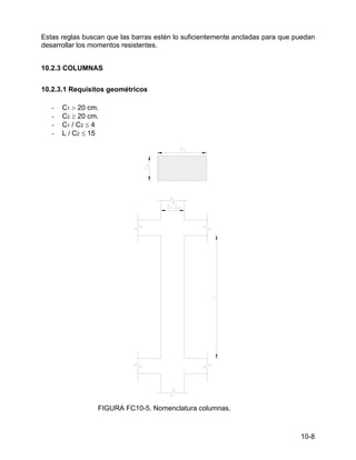 10-8
Estas reglas buscan que las barras estén lo suficientemente ancladas para que puedan
desarrollar los momentos resistentes.
10.2.3 COLUMNAS
10.2.3.1 Requisitos geométricos
- C1 > 20 cm.
- C2 ≥ 20 cm.
- C1 / C2 ≤ 4
- L / C2 ≤ 15
FIGURA FC10-5. Nomenclatura columnas.
 