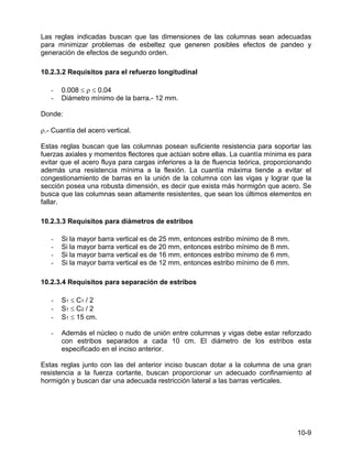 10-9
Las reglas indicadas buscan que las dimensiones de las columnas sean adecuadas
para minimizar problemas de esbeltez que generen posibles efectos de pandeo y
generación de efectos de segundo orden.
10.2.3.2 Requisitos para el refuerzo longitudinal
- 0.008 ≤ ρ ≤ 0.04
- Diámetro mínimo de la barra.- 12 mm.
Donde:
ρ.- Cuantía del acero vertical.
Estas reglas buscan que las columnas posean suficiente resistencia para soportar las
fuerzas axiales y momentos flectores que actúan sobre ellas. La cuantía mínima es para
evitar que el acero fluya para cargas inferiores a la de fluencia teórica, proporcionando
además una resistencia mínima a la flexión. La cuantía máxima tiende a evitar el
congestionamiento de barras en la unión de la columna con las vigas y lograr que la
sección posea una robusta dimensión, es decir que exista más hormigón que acero. Se
busca que las columnas sean altamente resistentes, que sean los últimos elementos en
fallar.
10.2.3.3 Requisitos para diámetros de estribos
- Si la mayor barra vertical es de 25 mm, entonces estribo mínimo de 8 mm.
- Si la mayor barra vertical es de 20 mm, entonces estribo mínimo de 8 mm.
- Si la mayor barra vertical es de 16 mm, entonces estribo mínimo de 6 mm.
- Si la mayor barra vertical es de 12 mm, entonces estribo mínimo de 6 mm.
10.2.3.4 Requisitos para separación de estribos
- S1 ≤ C1 / 2
- S1 ≤ C2 / 2
- S1 ≤ 15 cm.
- Además el núcleo o nudo de unión entre columnas y vigas debe estar reforzado
con estribos separados a cada 10 cm. El diámetro de los estribos esta
especificado en el inciso anterior.
Estas reglas junto con las del anterior inciso buscan dotar a la columna de una gran
resistencia a la fuerza cortante, buscan proporcionar un adecuado confinamiento al
hormigón y buscan dar una adecuada restricción lateral a las barras verticales.
 