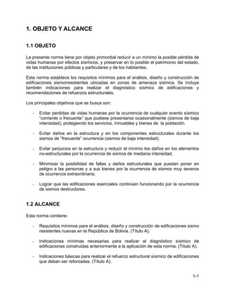 1-1
1. OBJETO Y ALCANCE
1.1 OBJETO
La presente norma tiene por objeto primordial reducir a un mínimo la posible pérdida de
vidas humanas por efectos sísmicos, y preservar en lo posible el patrimonio del estado,
de las instituciones públicas y particulares y de los habitantes.
Esta norma establece los requisitos mínimos para el análisis, diseño y construcción de
edificaciones sismorresistentes ubicadas en zonas de amenaza sísmica. Se incluye
también indicaciones para realizar el diagnóstico sísmico de edificaciones y
recomendaciones de refuerzos estructurales.
Los principales objetivos que se busca son:
- Evitar perdidas de vidas humanas por la ocurrencia de cualquier evento sísmico
“corriente o frecuente” que pudiese presentarse ocasionalmente (sismos de baja
intensidad), protegiendo los servicios, inmuebles y bienes de la población.
- Evitar daños en la estructura y en los componentes estructurales durante los
sismos de “frecuente” ocurrencia (sismos de baja intensidad).
- Evitar perjuicios en la estructura y reducir al mínimo los daños en los elementos
no-estructurales por la ocurrencia de sismos de mediana intensidad.
- Minimizar la posibilidad de fallas y daños estructurales que puedan poner en
peligro a las personas y a sus bienes por la ocurrencia de sismos muy severos
de ocurrencia extraordinaria.
- Lograr que las edificaciones esenciales continúen funcionando por la ocurrencia
de sismos destructores.
1.2 ALCANCE
Esta norma contiene:
- Requisitos mínimos para el análisis, diseño y construcción de edificaciones sismo
resistentes nuevas en la República de Bolivia. (Título A).
- Indicaciones mínimas necesarias para realizar el diagnóstico sísmico de
edificaciones construidas anteriormente a la aplicación de esta norma. (Título A).
- Indicaciones básicas para realizar el refuerzo estructural sísmico de edificaciones
que deban ser reforzadas. (Título A).
 